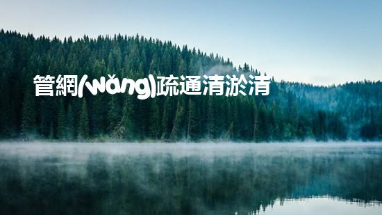 管網(wǎng)疏通清淤清淤工程中的秘密技術(shù)揭秘你不明白的施工技巧和留意事項(xiàng)！